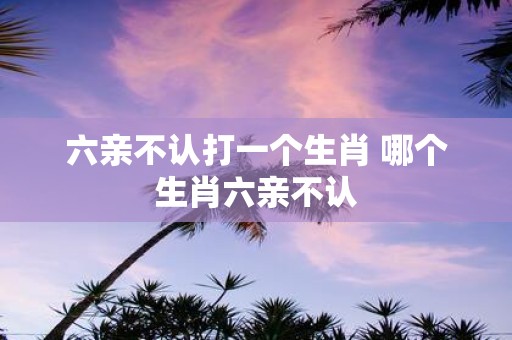 六亲不认打一个生肖 哪个生肖六亲不认