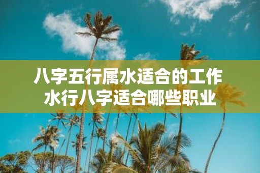 八字五行属水适合的工作 水行八字适合哪些职业