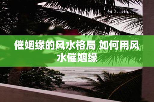 催姻缘的风水格局 如何用风水催姻缘