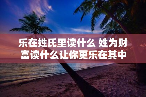 乐在姓氏里读什么 姓为财富读什么让你更乐在其中