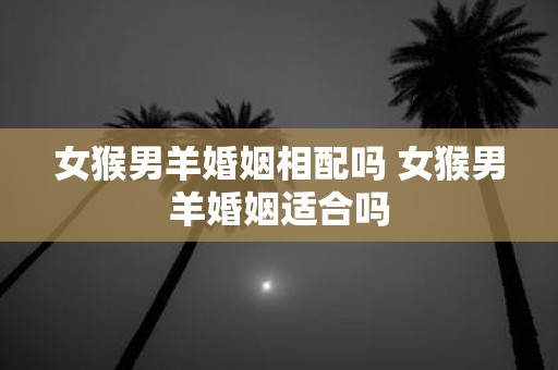 女猴男羊婚姻相配吗 女猴男羊婚姻适合吗