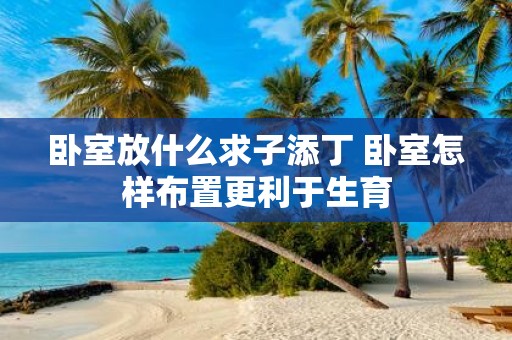 卧室放什么求子添丁 卧室怎样布置更利于生育