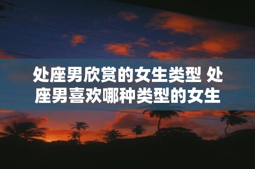 处座男欣赏的女生类型 处座男喜欢哪种类型的女生