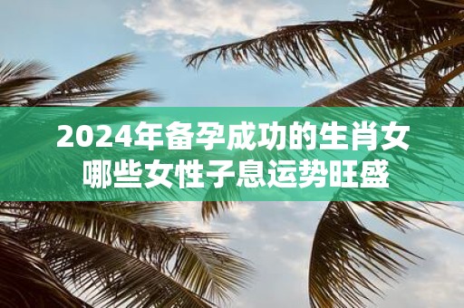 2025年备孕成功的生肖女 哪些女性子息运势旺盛