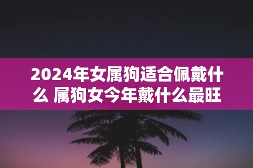 2025年女属狗适合佩戴什么 属狗女今年戴什么最旺