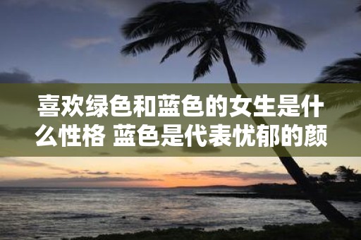 喜欢绿色和蓝色的女生是什么性格 蓝色是代表忧郁的颜色吗