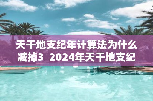 天干地支纪年计算法为什么减掉3 2025年天干地支纪年法怎么计算