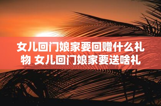 女儿回门娘家要回赠什么礼物 女儿回门娘家要送啥礼物