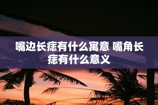 嘴边长痣有什么寓意 嘴角长痣有什么意义
