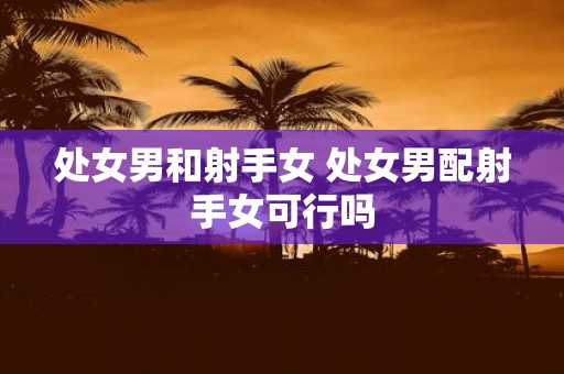 处女男和射手女 处女男配射手女可行吗