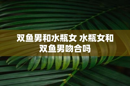 双鱼男和水瓶女 水瓶女和双鱼男吻合吗
