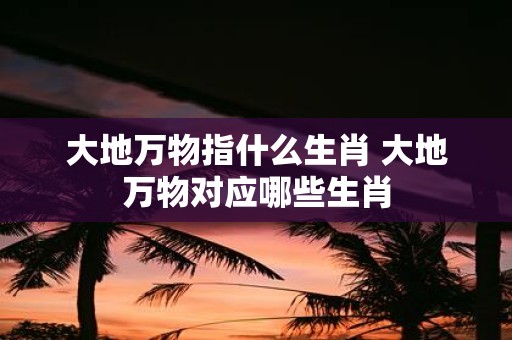 大地万物指什么生肖 大地万物对应哪些生肖