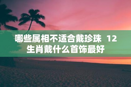 哪些属相不适合戴珍珠 12生肖戴什么首饰最好