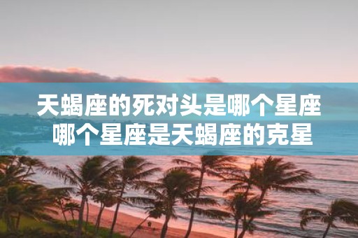 天蝎座的死对头是哪个星座 哪个星座是天蝎座的克星