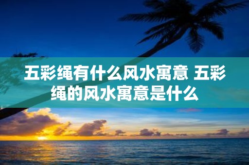 五彩绳有什么风水寓意 五彩绳的风水寓意是什么