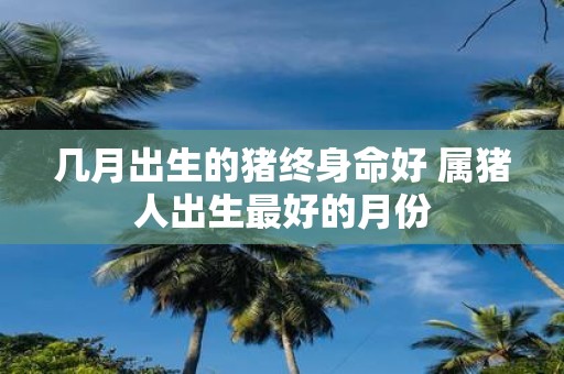 几月出生的猪终身命好 属猪人出生最好的月份
