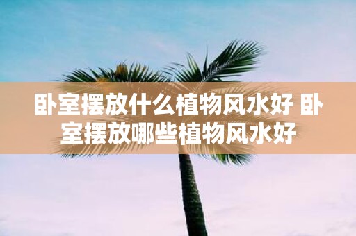 卧室摆放什么植物风水好 卧室摆放哪些植物风水好