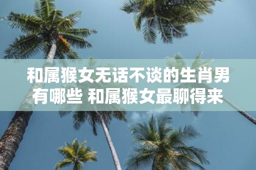 和属猴女无话不谈的生肖男有哪些 和属猴女最聊得来的男生肖有哪些