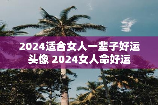 2025适合女人一辈子好运头像 2025女人命好运