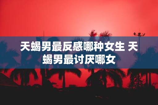 天蝎男最反感哪种女生 天蝎男最讨厌哪女