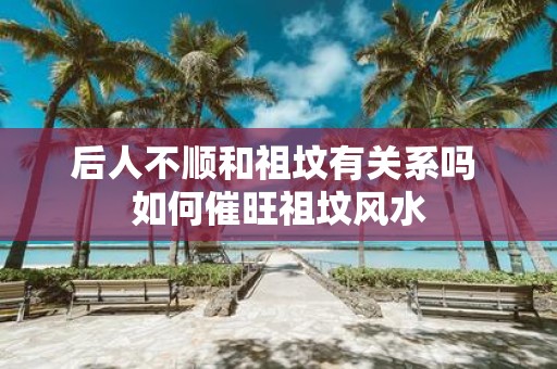 后人不顺和祖坟有关系吗 如何催旺祖坟风水