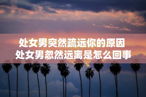 处女男突然疏远你的原因 处女男忽然远离是怎么回事