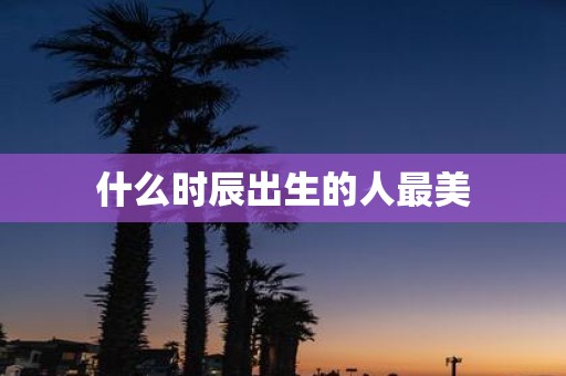 什么时辰出生的人最美