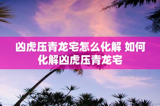 凶虎压青龙宅怎么化解 如何化解凶虎压青龙宅