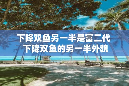下降双鱼另一半是富二代 下降双鱼的另一半外貌
