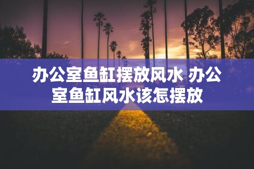 办公室鱼缸摆放风水 办公室鱼缸风水该怎摆放