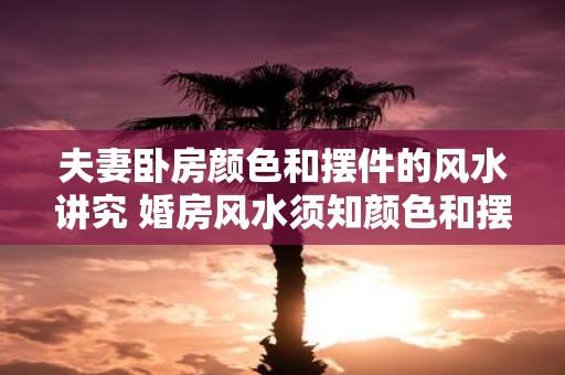 夫妻卧房颜色和摆件的风水讲究 婚房风水须知颜色和摆件如何搭配