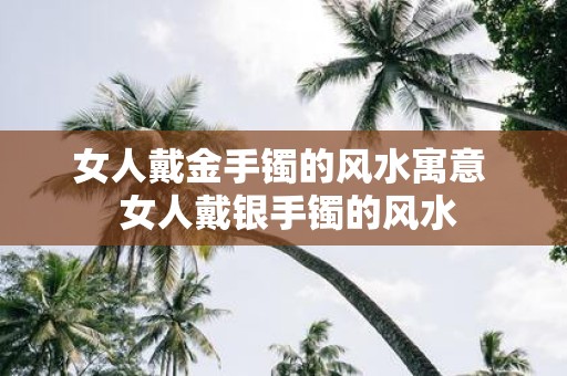 女人戴金手镯的风水寓意 女人戴银手镯的风水