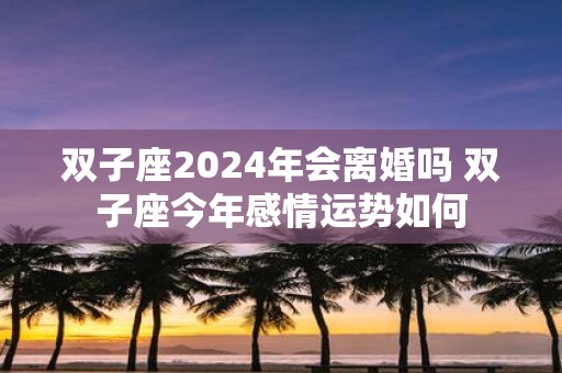 双子座2025年会离婚吗 双子座今年感情运势如何