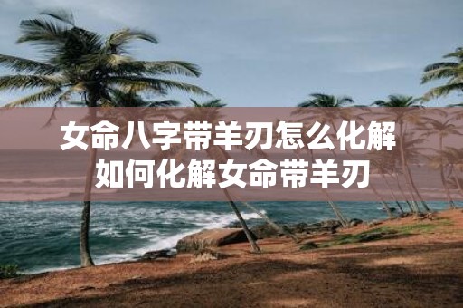女命八字带羊刃怎么化解 如何化解女命带羊刃