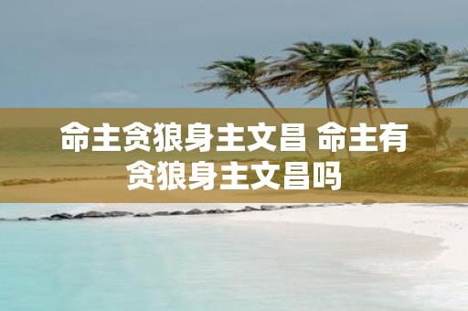 命主贪狼身主文昌 命主有贪狼身主文昌吗