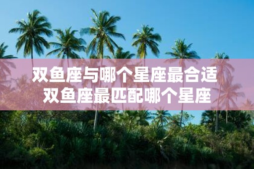 双鱼座与哪个星座最合适 双鱼座最匹配哪个星座