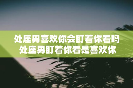 处座男喜欢你会盯着你看吗 处座男盯着你看是喜欢你吗