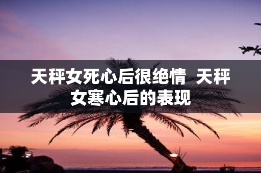 天秤女死心后很绝情 天秤女寒心后的表现