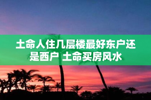 土命人住几层楼最好东户还是西户 土命买房风水