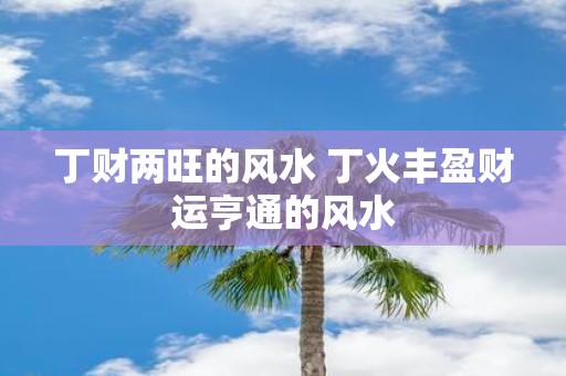丁财两旺的风水 丁火丰盈财运亨通的风水