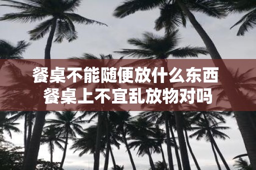 餐桌不能随便放什么东西 餐桌上不宜乱放物对吗