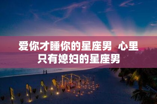 爱你才睡你的星座男 心里只有媳妇的星座男