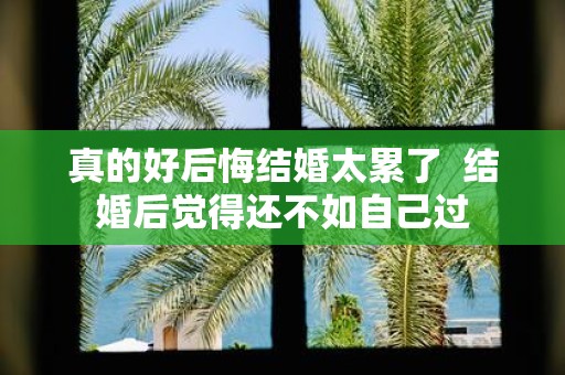 真的好后悔结婚太累了 结婚后觉得还不如自己过