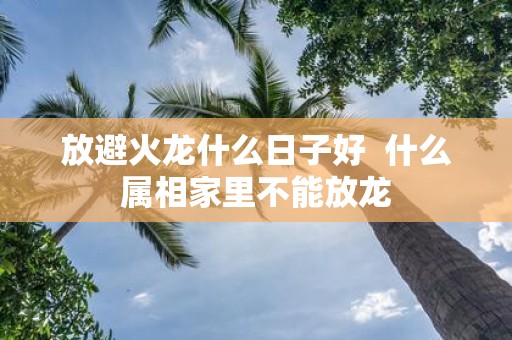 放避火龙什么日子好 什么属相家里不能放龙