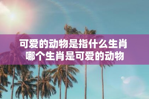 可爱的动物是指什么生肖 哪个生肖是可爱的动物
