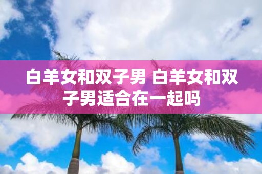 白羊女和双子男 白羊女和双子男适合在一起吗