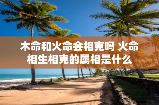木命和火命会相克吗 火命相生相克的属相是什么