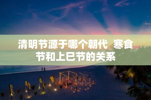 清明节源于哪个朝代 寒食节和上巳节的关系