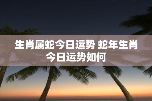 生肖属蛇今日运势 蛇年生肖今日运势如何