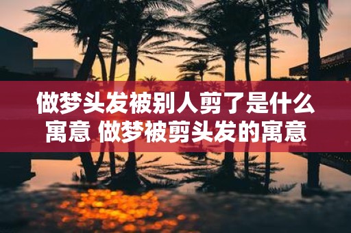 做梦头发被别人剪了是什么寓意 做梦被剪头发的寓意